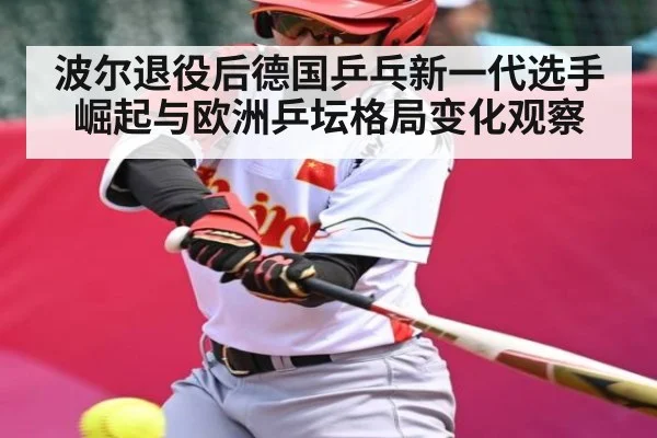 波尔退役后德国乒乓新一代选手崛起与欧洲乒坛格局变化观察