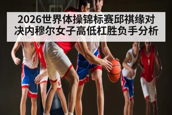 2026世界体操锦标赛邱祺缘对决内穆尔女子高低杠胜负手分析
